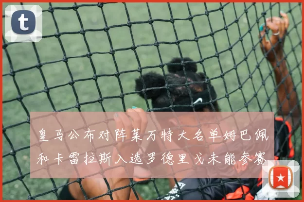 皇马公布对阵莱万特大名单姆巴佩和卡雷拉斯入选罗德里戈未能参赛
