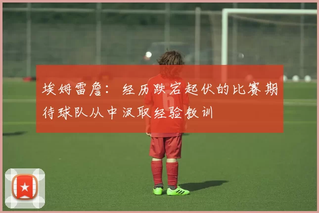 埃姆雷詹：经历跌宕起伏的比赛期待球队从中汲取经验教训