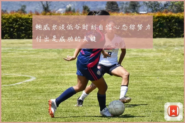 鲍威尔谈低谷时刻自信心态称努力付出是成功的关键
