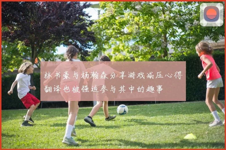 林书豪与杨瀚森分享游戏减压心得翻译也被强迫参与其中的趣事