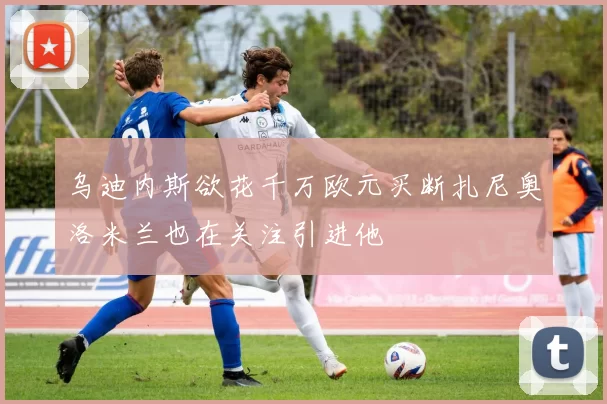 乌迪内斯欲花千万欧元买断扎尼奥洛米兰也在关注引进他