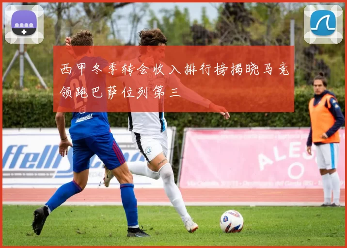 西甲冬季转会收入排行榜揭晓马竞领跑巴萨位列第三