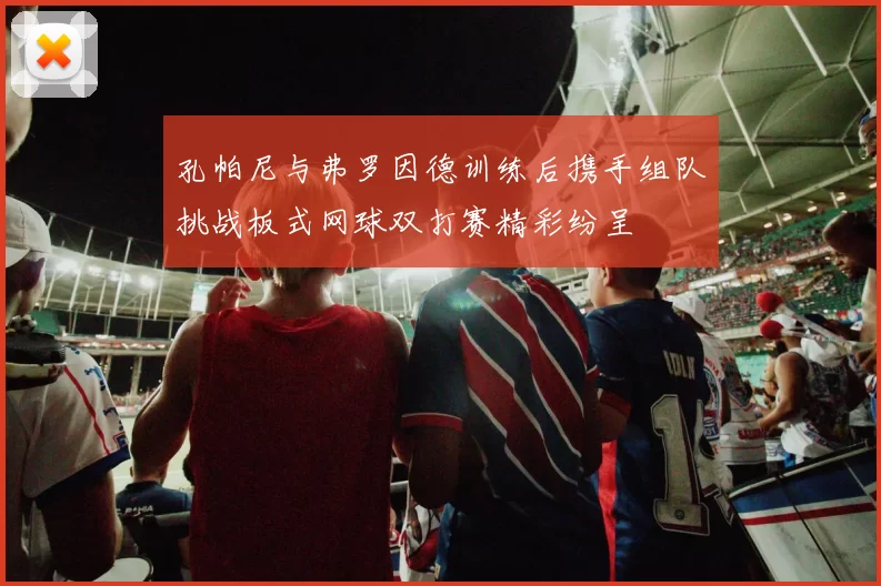 孔帕尼与弗罗因德训练后携手组队挑战板式网球双打赛精彩纷呈