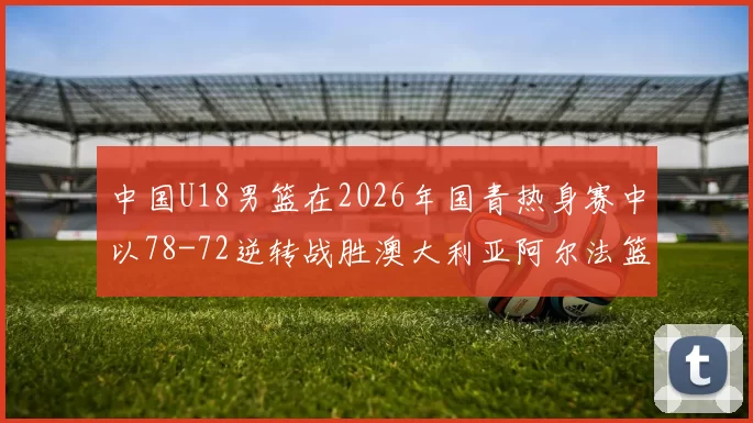 中国U18男篮在2026年国青热身赛中以78-72逆转战胜澳大利亚阿尔法篮球学院