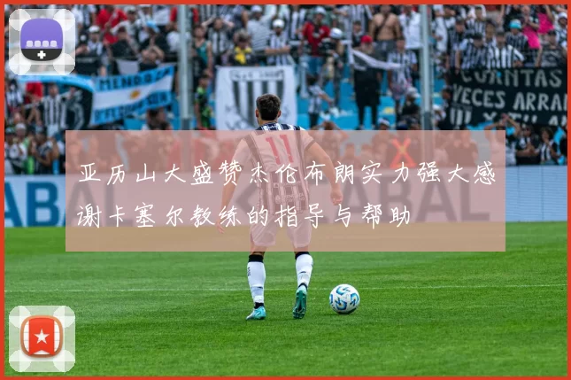 亚历山大盛赞杰伦布朗实力强大感谢卡塞尔教练的指导与帮助