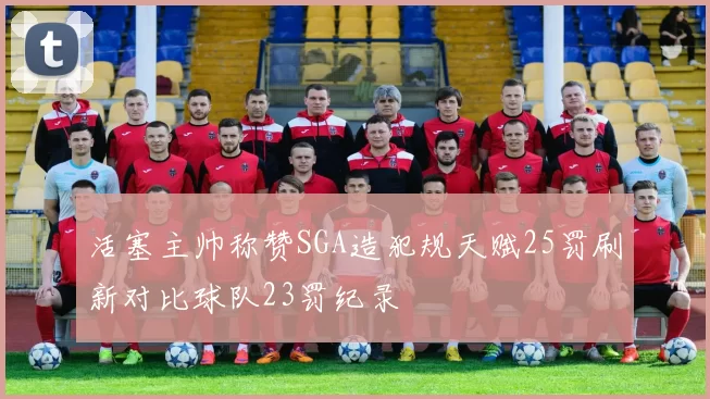 活塞主帅称赞SGA造犯规天赋25罚刷新对比球队23罚纪录