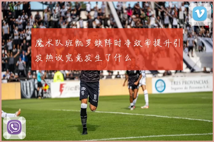 魔术队班凯罗缺阵时净效率提升引发热议究竟发生了什么