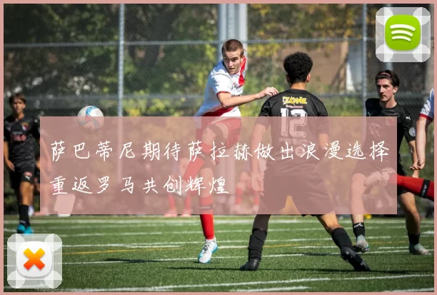 萨巴蒂尼期待萨拉赫做出浪漫选择重返罗马共创辉煌