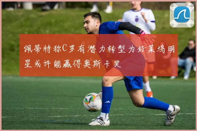 佩蒂特称C罗有潜力转型为好莱坞明星或许能赢得奥斯卡奖