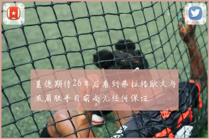 基德期待26年后看到弗拉格欧文与浓眉联手目前尚无任何保证