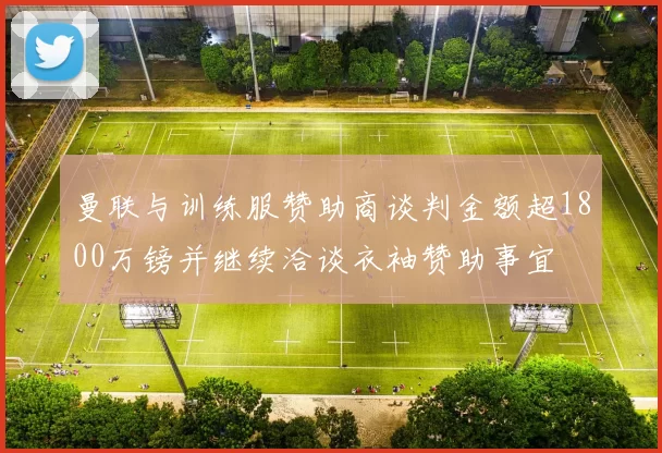 曼联与训练服赞助商谈判金额超1800万镑并继续洽谈衣袖赞助事宜
