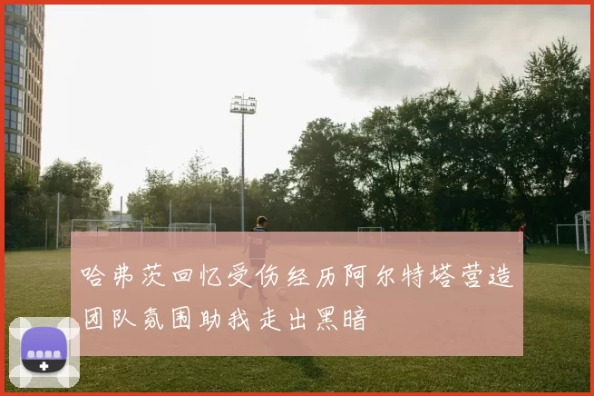 哈弗茨回忆受伤经历阿尔特塔营造团队氛围助我走出黑暗