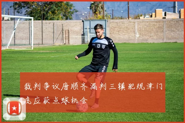 裁判争议唐顺齐漏判三镇犯规津门虎应获点球机会