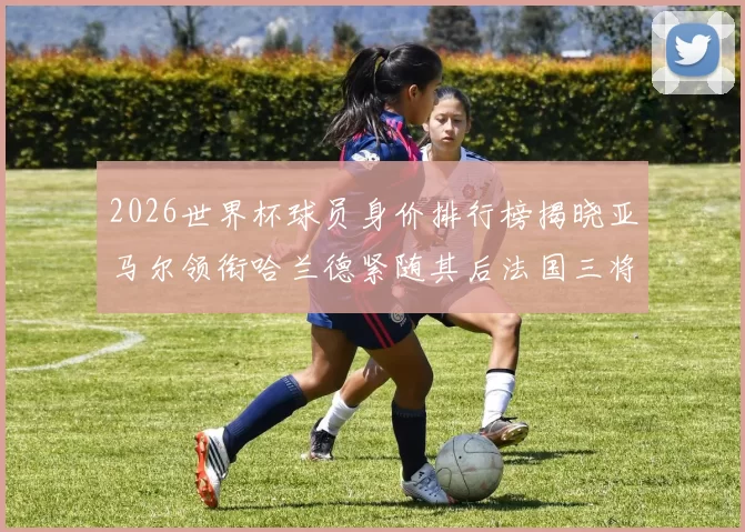 2026世界杯球员身价排行榜揭晓亚马尔领衔哈兰德紧随其后法国三将入围