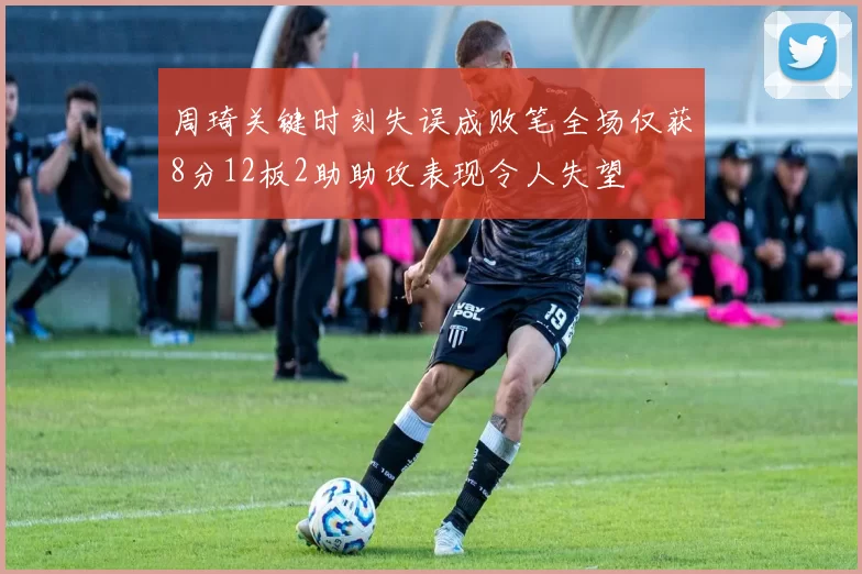 周琦关键时刻失误成败笔全场仅获8分12板2助助攻表现令人失望