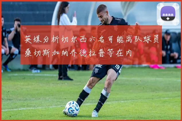 英媒分析切尔西六名可能离队球员桑切斯加纳乔德拉普等在内