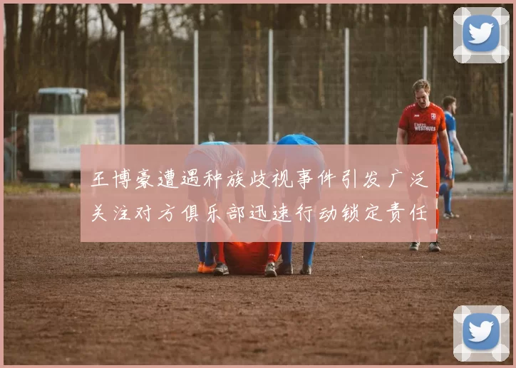 王博豪遭遇种族歧视事件引发广泛关注对方俱乐部迅速行动锁定责任人