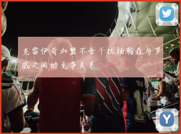 克雷伊奇加盟不会干扰杨瀚森与罗威之间的竞争关系